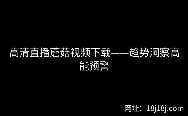 高清直播蘑菇视频下载——趋势洞察高能预警