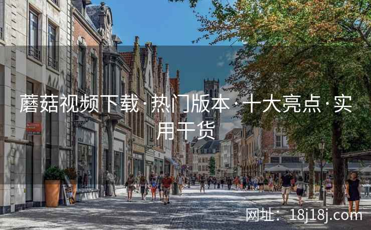 蘑菇视频下载·热门版本·十大亮点·实用干货