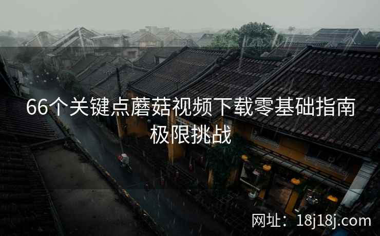 66个关键点蘑菇视频下载零基础指南极限挑战