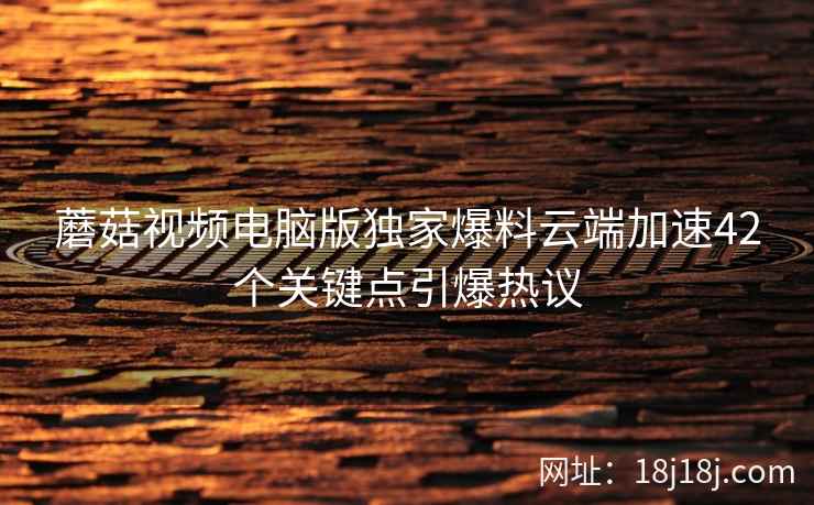 蘑菇视频电脑版独家爆料云端加速42个关键点引爆热议