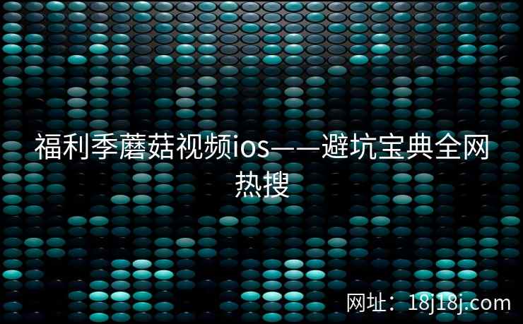 福利季蘑菇视频ios——避坑宝典全网热搜