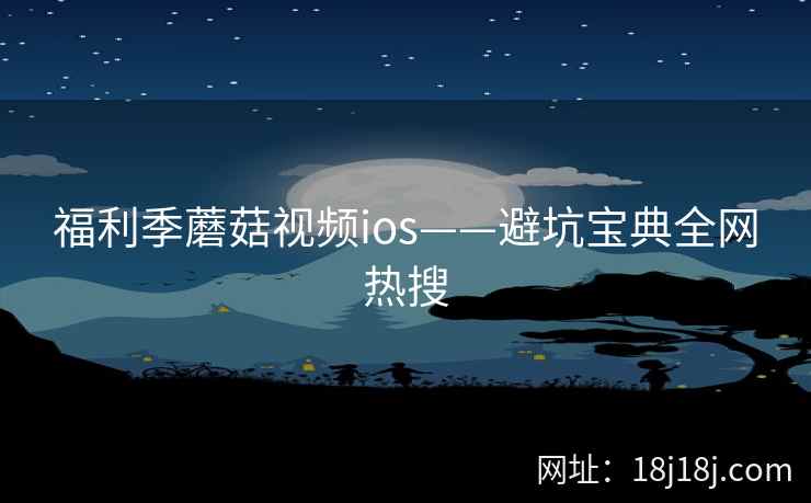 福利季蘑菇视频ios——避坑宝典全网热搜