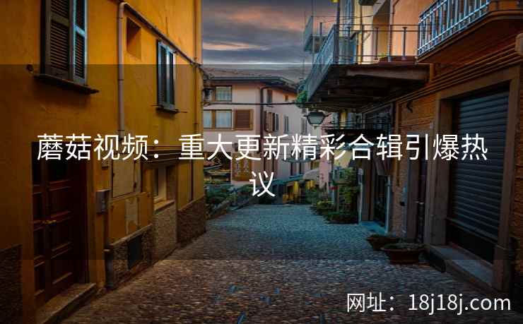 蘑菇视频：重大更新精彩合辑引爆热议