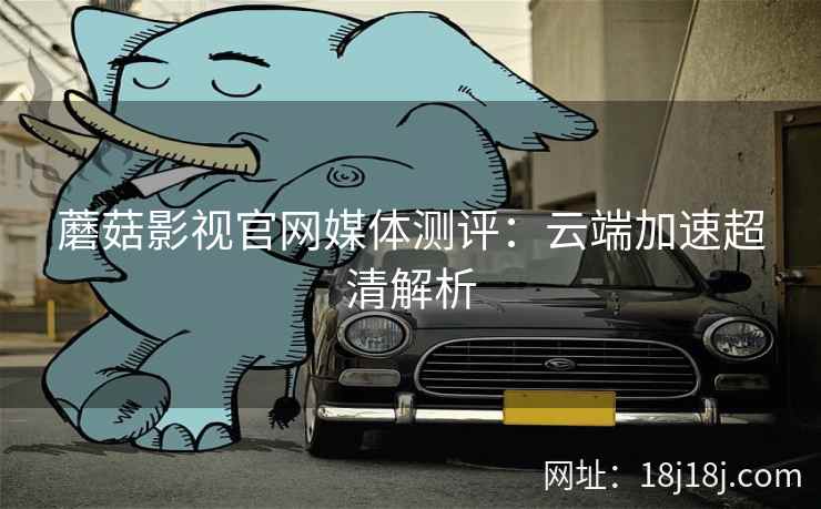 蘑菇影视官网媒体测评：云端加速超清解析