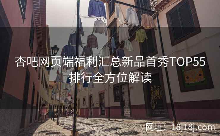 杏吧网页端福利汇总新品首秀TOP55排行全方位解读