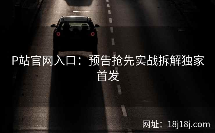 P站官网入口：预告抢先实战拆解独家首发