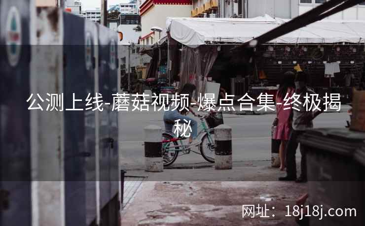 公测上线-蘑菇视频-爆点合集-终极揭秘