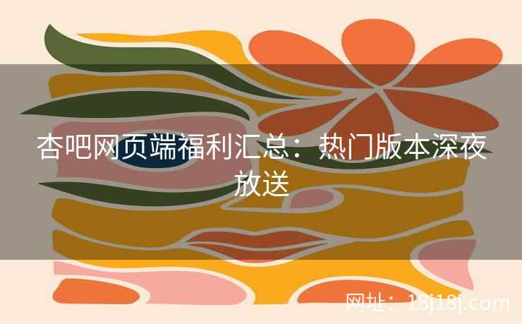 杏吧网页端福利汇总:热门版本深夜放送