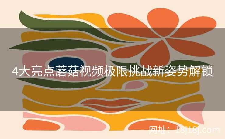 4大亮点蘑菇视频极限挑战新姿势解锁